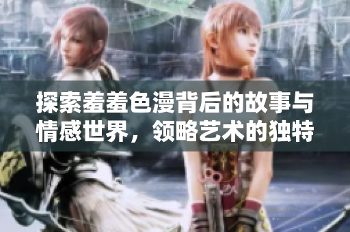 探索羞羞色漫背后的故事与情感世界，领略艺术的独特魅力与深刻内涵