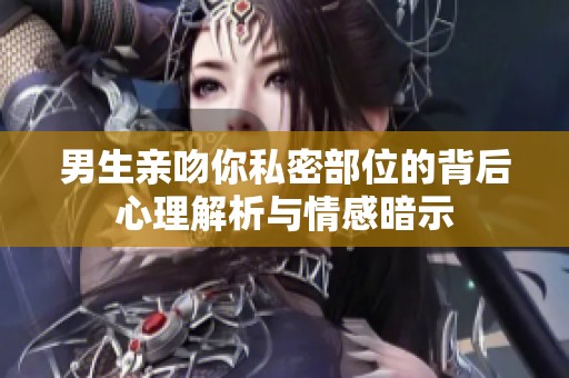 男生亲吻你私密部位的背后心理解析与情感暗示