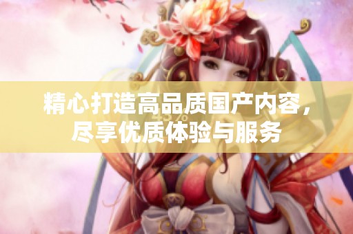 精心打造高品质国产内容，尽享优质体验与服务