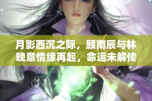 月影西沉之际，顾南辰与林晚意情缘再起，命运未解传奇再揭晓