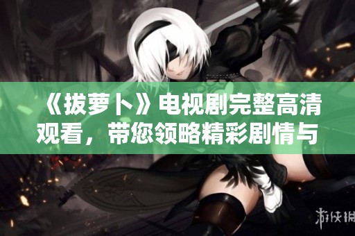 《拔萝卜》电视剧完整高清观看，带您领略精彩剧情与角色魅力