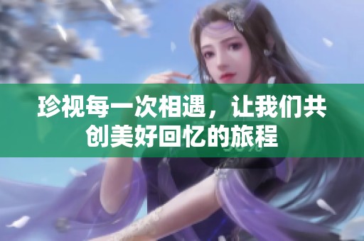 珍视每一次相遇，让我们共创美好回忆的旅程