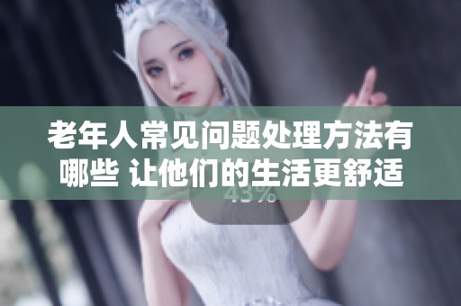 老年人常见问题处理方法有哪些 让他们的生活更舒适简单
