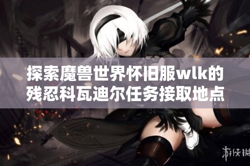 探索魔兽世界怀旧服wlk的残忍科瓦迪尔任务接取地点详解