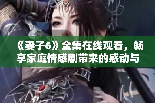《妻子6》全集在线观看，畅享家庭情感剧带来的感动与思考