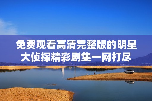 免费观看高清完整版的明星大侦探精彩剧集一网打尽