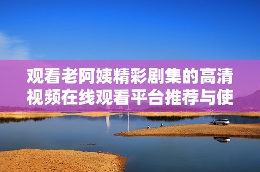 观看老阿姨精彩剧集的高清视频在线观看平台推荐与使用指南