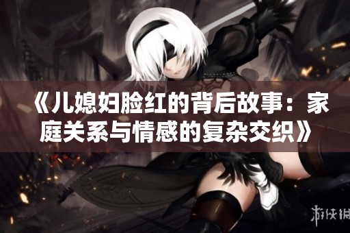 《儿媳妇脸红的背后故事：家庭关系与情感的复杂交织》