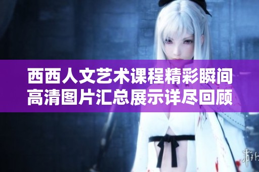 西西人文艺术课程精彩瞬间高清图片汇总展示详尽回顾