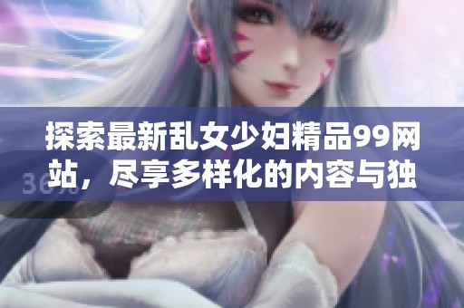探索最新乱女少妇精品99网站，尽享多样化的内容与独特体验