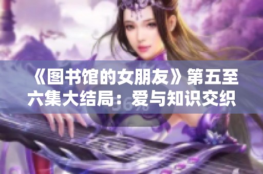 《图书馆的女朋友》第五至六集大结局：爱与知识交织的浪漫篇章