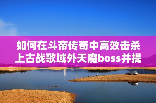 如何在斗帝传奇中高效击杀上古战歌域外天魔boss并提升伤害输出技巧