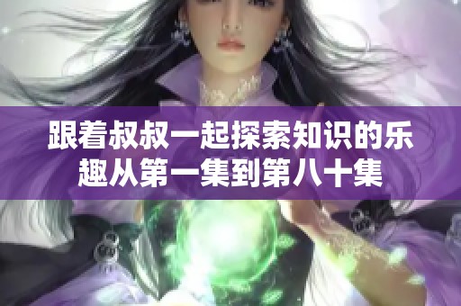 跟着叔叔一起探索知识的乐趣从第一集到第八十集