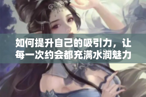 如何提升自己的吸引力，让每一次约会都充满水润魅力