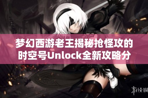 梦幻西游老王揭秘抢怪攻的时空号Unlock全新攻略分享