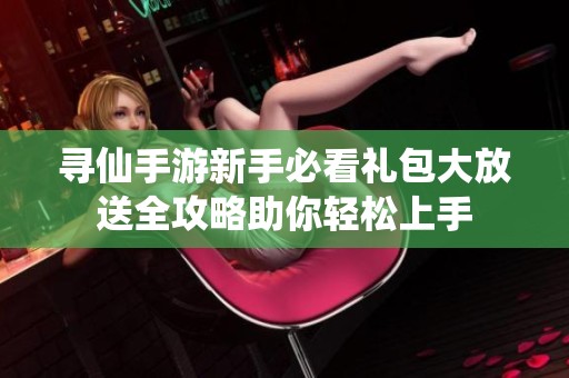 寻仙手游新手必看礼包大放送全攻略助你轻松上手