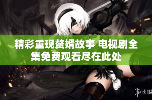 精彩重现赘婿故事 电视剧全集免费观看尽在此处