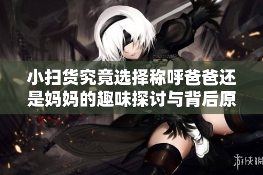 小扫货究竟选择称呼爸爸还是妈妈的趣味探讨与背后原因分析