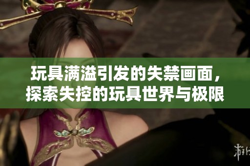 玩具满溢引发的失禁画面，探索失控的玩具世界与极限体验