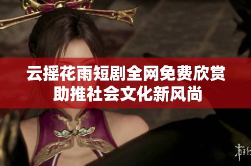 云摇花雨短剧全网免费欣赏 助推社会文化新风尚