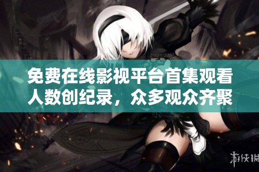 免费在线影视平台首集观看人数创纪录，众多观众齐聚一堂