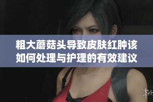 粗大蘑菇头导致皮肤红肿该如何处理与护理的有效建议(1)