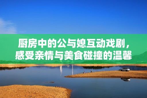 厨房中的公与媳互动戏剧，感受亲情与美食碰撞的温馨瞬间