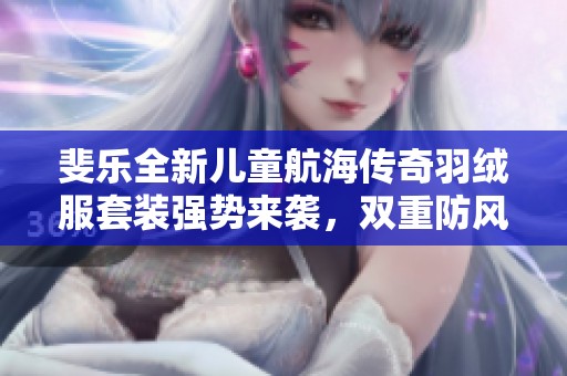 斐乐全新儿童航海传奇羽绒服套装强势来袭，双重防风温暖陪伴！