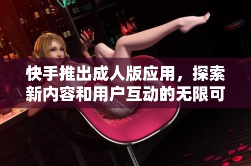 快手推出成人版应用，探索新内容和用户互动的无限可能