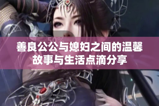 善良公公与媳妇之间的温馨故事与生活点滴分享