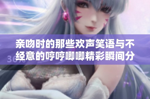 亲吻时的那些欢声笑语与不经意的哼哼唧唧精彩瞬间分享