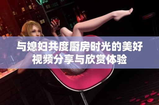 与媳妇共度厨房时光的美好视频分享与欣赏体验