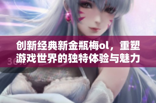 创新经典新金瓶梅ol，重塑游戏世界的独特体验与魅力