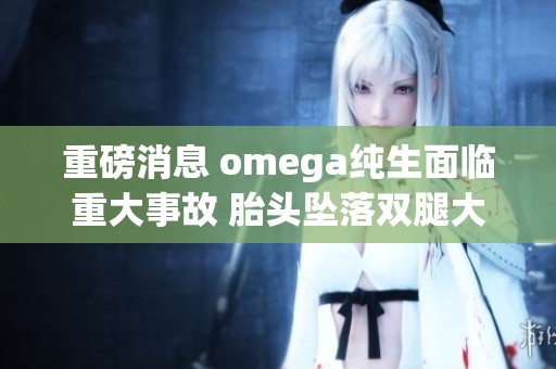 重磅消息 omega纯生面临重大事故 胎头坠落双腿大开的事件揭秘