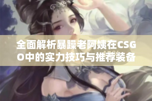 全面解析暴躁老阿姨在CSGO中的实力技巧与推荐装备攻略