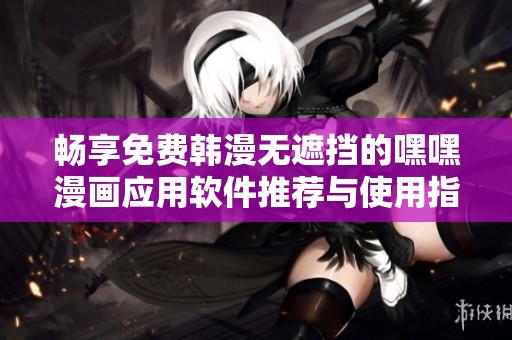 畅享免费韩漫无遮挡的嘿嘿漫画应用软件推荐与使用指南