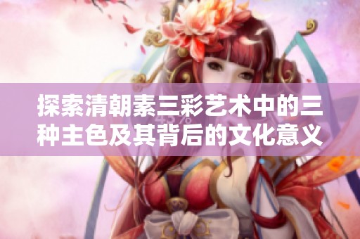 探索清朝素三彩艺术中的三种主色及其背后的文化意义
