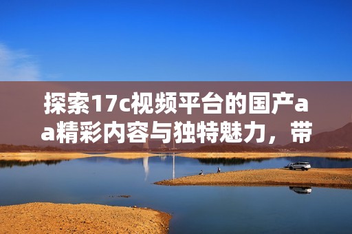 探索17c视频平台的国产aa精彩内容与独特魅力，带你领略不一样的视听体验