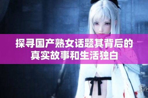 探寻国产熟女话题其背后的真实故事和生活独白