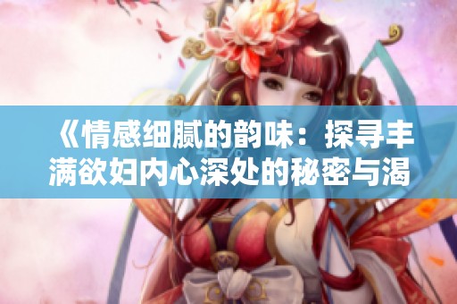 《情感细腻的韵味：探寻丰满欲妇内心深处的秘密与渴望》