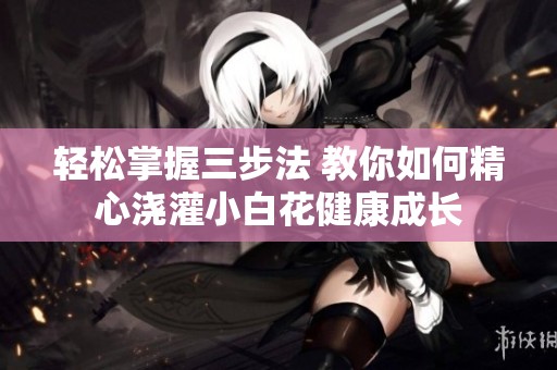 轻松掌握三步法 教你如何精心浇灌小白花健康成长