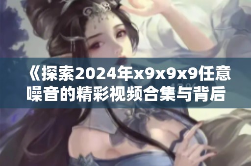 《探索2024年x9x9x9任意噪音的精彩视频合集与背后故事》