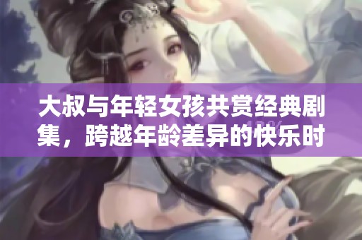 大叔与年轻女孩共赏经典剧集，跨越年龄差异的快乐时光分享