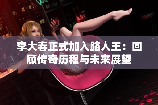李大春正式加入路人王：回顾传奇历程与未来展望