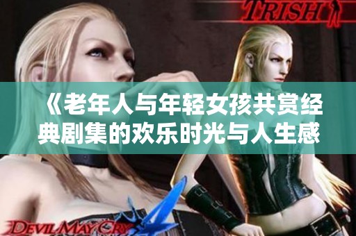 《老年人与年轻女孩共赏经典剧集的欢乐时光与人生感悟》