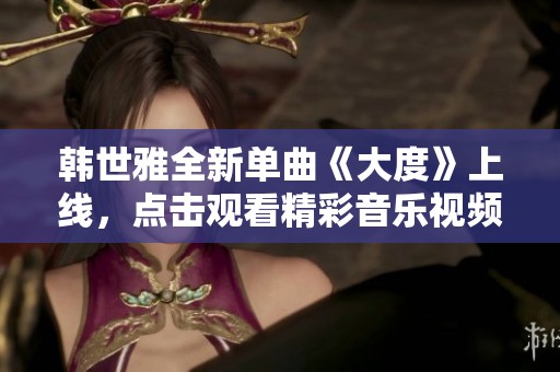 韩世雅全新单曲《大度》上线，点击观看精彩音乐视频与幕后故事