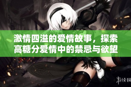 激情四溢的爱情故事，探索高糖分爱情中的禁忌与欲望交织的情感世界