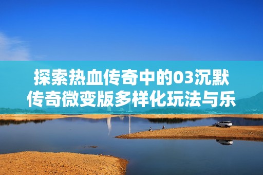 探索热血传奇中的03沉默传奇微变版多样化玩法与乐趣分析