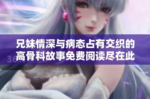兄妹情深与病态占有交织的高骨科故事免费阅读尽在此处