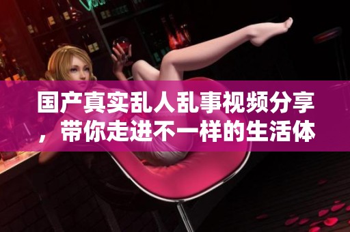 国产真实乱人乱事视频分享，带你走进不一样的生活体验